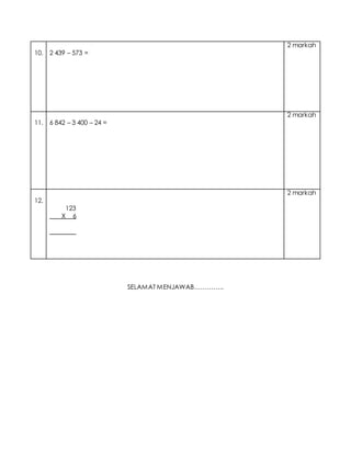 10. 2 439 – 573 =
2 markah
11. 6 842 – 3 400 – 24 =
2 markah
12.
123
X 6
________
2 markah
SELAMAT MENJAWAB…………..
 