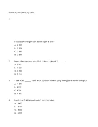 Bulatkan jawapan yang betul.
1.
Berapakah bilangan blok dalam rajah di atas?
A. 2 224
B. 2 324
C. 2 342
D. 2 344
2. Lapan ribu dua ratus satu ditulis dalam angka ialah _______.
A. 8 021
B. 8 201
C. 8 200
D. 8 210
3. 4 384, 4 389, ______, 4 399, 4 404. Apakah nombor yang tertinggal di dalam ruang itu?
A. 4 390
B. 4 392
C. 4 394
D. 4 396
4. Bundarkan 3 485 kepada puluh yang terdekat.
A. 3 480
B. 3 490
C. 3 500
D. 3 550
 