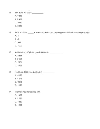 15. 84 + 3 296 + 5 000 = ____________.
A. 9 380
B. 8 408
C. 8 480
D. 8 380
16. 5 438 = 5 000 + ______ + 30 + 8. Apakah nombor yang patut diisi dalam ruang kosong?
A. 4
B. 40
C. 400
D. 4 000
17. Selisih antara 6 342 dengan 9 000 ialah _______________.
A. 2 656
B. 2 658
C. 2 756
D. 2 758
18. Hasil tolak 2 000 dan 4 678 ialah ____________.
A. 6 678
B. 4 678
C. 2 678
D. 1 678
19. Tolakkan 750 daripada 2 500.
A. 1 450
B. 1 550
C. 1 650
D. 1 750
 
