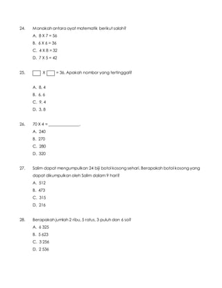 24. Manakah antara ayat matematik berikut salah?
A. 8 X 7 = 56
B. 6 X 6 = 36
C. 4 X 8 = 32
D. 7 X 5 = 42
25. X = 36. Apakah nombor yang tertinggal?
A. 8, 4
B. 6, 6
C. 9, 4
D. 3, 8
26. 70 X 4 = _______________.
A. 240
B. 270
C. 280
D. 320
27. Salim dapat mengumpulkan 24 biji botol kosong sehari. Berapakah botol kosong yang
dapat dikumpulkan oleh Salim dalam 9 hari?
A. 512
B. 473
C. 315
D. 216
28. Berapakah jumlah 2 ribu, 5 ratus, 3 puluh dan 6 sa?
A. 6 325
B. 5 623
C. 3 256
D. 2 536
 