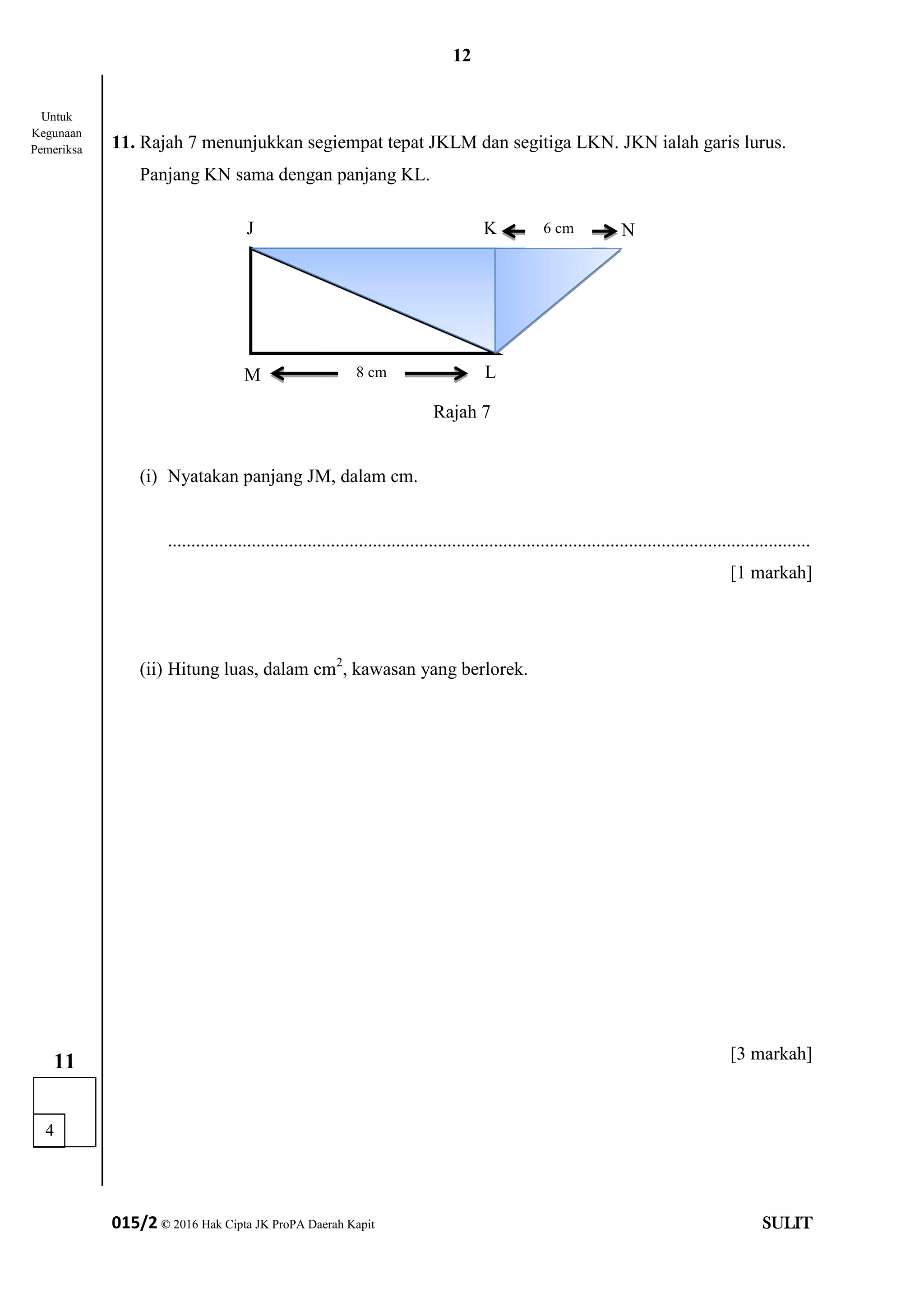 12
015/2 © 2016 Hak Cipta JK ProPA Daerah Kapit SULIT
11. Rajah 7 menunjukkan segiempat tepat JKLM dan segitiga LKN. JKN ialah garis lurus.
Panjang KN sama dengan panjang KL.
Rajah 7
(i) Nyatakan panjang JM, dalam cm.
..........................................................................................................................................
[1 markah]
(ii) Hitung luas, dalam cm2
, kawasan yang berlorek.
[3 markah]
4
11
Untuk
Kegunaan
Pemeriksa
J K N
M L
6 cm
8 cm
 