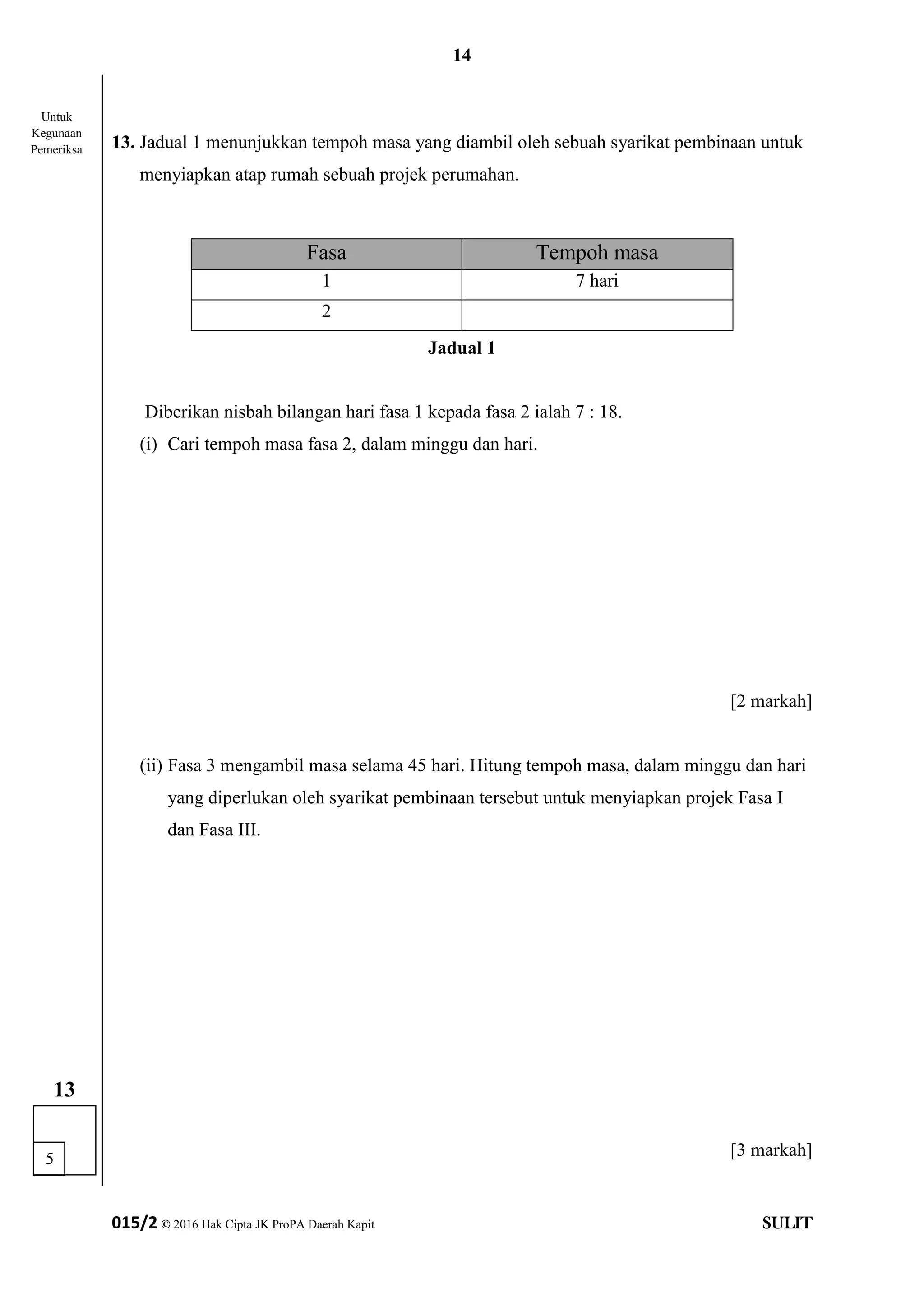 14
015/2 © 2016 Hak Cipta JK ProPA Daerah Kapit SULIT
13. Jadual 1 menunjukkan tempoh masa yang diambil oleh sebuah syarikat pembinaan untuk
menyiapkan atap rumah sebuah projek perumahan.
Jadual 1
Diberikan nisbah bilangan hari fasa 1 kepada fasa 2 ialah 7 : 18.
(i) Cari tempoh masa fasa 2, dalam minggu dan hari.
[2 markah]
(ii) Fasa 3 mengambil masa selama 45 hari. Hitung tempoh masa, dalam minggu dan hari
yang diperlukan oleh syarikat pembinaan tersebut untuk menyiapkan projek Fasa I
dan Fasa III.
[3 markah]
Fasa Tempoh masa
1 7 hari
2
5
13
Untuk
Kegunaan
Pemeriksa
 