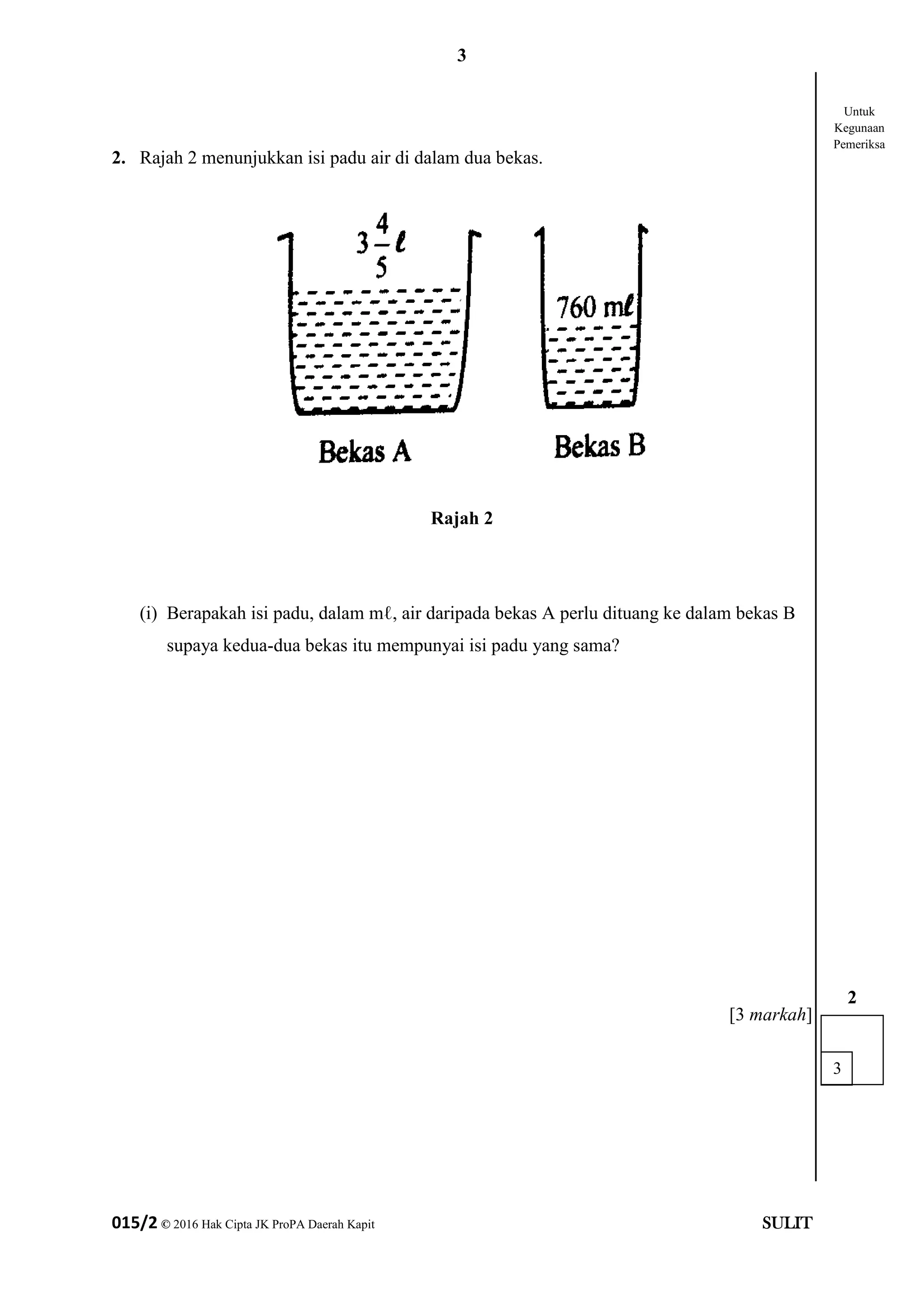 3
015/2 © 2016 Hak Cipta JK ProPA Daerah Kapit SULIT
2. Rajah 2 menunjukkan isi padu air di dalam dua bekas.
Rajah 2
(i) Berapakah isi padu, dalam mℓ, air daripada bekas A perlu dituang ke dalam bekas B
supaya kedua-dua bekas itu mempunyai isi padu yang sama?
[3 markah]
3
2
Untuk
Kegunaan
Pemeriksa
 