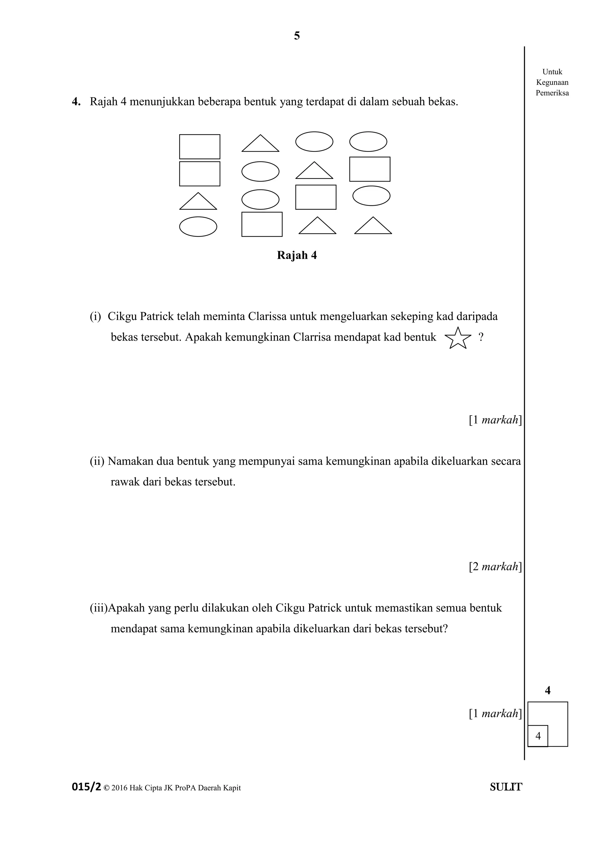 5
015/2 © 2016 Hak Cipta JK ProPA Daerah Kapit SULIT
4. Rajah 4 menunjukkan beberapa bentuk yang terdapat di dalam sebuah bekas.
Rajah 4
(i) Cikgu Patrick telah meminta Clarissa untuk mengeluarkan sekeping kad daripada
bekas tersebut. Apakah kemungkinan Clarrisa mendapat kad bentuk ?
[1 markah]
(ii) Namakan dua bentuk yang mempunyai sama kemungkinan apabila dikeluarkan secara
rawak dari bekas tersebut.
[2 markah]
(iii)Apakah yang perlu dilakukan oleh Cikgu Patrick untuk memastikan semua bentuk
mendapat sama kemungkinan apabila dikeluarkan dari bekas tersebut?
[1 markah]
4
4
Untuk
Kegunaan
Pemeriksa
 