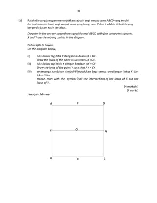 10
(b) Rajah di ruang jawapan menunjukkan sebuah segi empat sama ABCD yang terdiri
daripada empat buah segi empat sama yang kongruen. X dan Y adalah titik-titik yang
bergerak dalam rajah tersebut.
Diagram in the answer spaceshows quadrilateral ABCD with four congruent squares.
X and Y are the moving points in the diagram.
Pada rajah di bawah,
On the diagram below,
(i) lukis lokus bag ititik X dengan keadaan OX = OE.
draw the locus of the point X such that OX =OE.
(ii) lukis lokus bagi ititik Y dengan keadaan AY = CY
Draw the locus of the point Y such that AY = CY
(iii) seterusnya, tandakan simbol ⊗ kedudukan bagi semua persilangan lokus X dan
lokus Y itu.
Hence, mark with the symbol ⊗ all the intersections of the locus of X and the
locus of Y.
[4 markah ]
[4 marks]
Jawapan /Answer:
A E D
H
CGB
OF
 