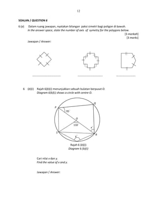 12
SOALAN / QUESTION 6
6 (a) Dalam ruang jawapan, nyatakan bilangan paksi simetri bagi poligon di bawah.
In the answer space, state the number of axis of symetry for the polygons below.
[3 markah]
[3 marks]
Jawapan / Answer:
…………………………………. …………………………….. …..………………….
6 (b)(i) Rajah 6(b)(i) menunjukkan sebuah bulatan berpusat O.
Diagram 6(b)(i) shows a circle with centre O.
Rajah 6 (b)(i)
Diagram 6 (b)(i)
Cari nilai x dan y.
Find the value of x and y.
Jawapan / Answer:
O
S
R
Q
P
95○
x○
110○
y○
 