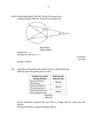 13
6(b) (ii) Dalam Rajah 6(b)(ii), PQR, RST, TQ dan PS ialah garislurus.
In Diagram 6(b)(ii), PQR, RST, TQ and PS are straight lines.
Rajah 6(b)(ii)
Diagram 6(b)(ii)
Hitung nilai m + n.
Calculate the value of m + n.
[4 markah]
[4 marks]
Jawapan / Answer:
6(c) Jadual 6(c) menunjukkan kadar bayaran parkir di sebuah bandaraya.
Table 6(c) shows the parking rates in a town.
Tempoh masa parkir
Parking duration
Kadar per jam
Rate per hour
Satu jam pertama
The first hour
RM5.00
Dua jam berikutnya
The next two hours
RM4.00
Setiap jam seterusnya
Each subsequent hour
RM3.00
Jadual 6(c)
Table 6(c)
Hasnah meletakkan keretanya dari jam 9.00 a.m. hingga 3.00 p.m. pada suatu hari
tertentu.
Hitung jumlah bayaran yang perlu dibayar olehnya.
T
S
R
Q
P
n
m
30°
 