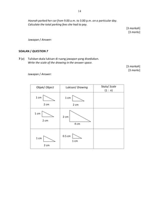 14
Hasnah parked her car from 9.00 a.m. to 3.00 p.m. on a particular day.
Calculate the total parking fees she had to pay.
[3 markah]
[3 marks]
Jawapan / Answer:
SOALAN / QUESTION 7
7 (a) Tuliskan skala lukisan di ruang jawapan yang disediakan.
Write the scale of the drawing in the answer space.
[3 markah]
[3 marks]
Jawapan / Answer:
Objek/ Object Lukisan/ Drawing Skala/ Scale
(1 : n)
1 cm
2 cm
1 cm
2 cm
1 cm
2 cm
1 cm
2 cm
2 cm
4 cm
1 cm
0.5 cm
 