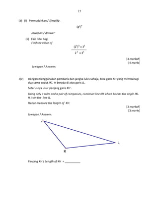 15
L
K
J
(b) (i) Permudahkan / Simplify:
(q2
)4
Jawapan / Answer:
(ii) Cari nilai bagi
Find the value of
(26
)⅓
x 33
2-2
x 35
[4 markah]
[4 marks]
Jawapan / Answer:
7(c) Dengan menggunakan pembaris dan jangka lukis sahaja, bina garis KH yang membahagi
dua sama sudut JKL. H berada di atas garis JL.
Seterusnya ukur panjang garis KH .
Using only a ruler and a pair of compasses, construct line KH which bisects the angle JKL.
H is on the line JL.
Hence measure the length of KH.
[3 markah]
[3 marks]
Jawapan / Answer:
Panjang KH / Length of KH = __________
 