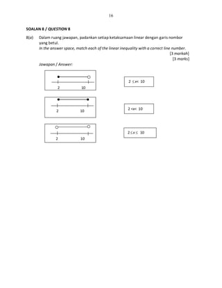 16
SOALAN 8 / QUESTION 8
8(a) Dalam ruang jawapan, padankan setiap ketaksamaan linear dengan garis nombor
yang betul.
In the answer space, match each of the linear inequality with a correct line number.
[3 markah]
[3 marks]
Jawapan / Answer:
2 ≤x< 10
2 <x< 10
2≤x ≤ 10
2 10
2 10
2 10
 