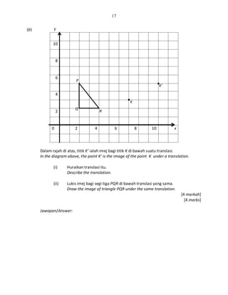 17
(b) Y
10
8
6
4
2
0 2 4 6 8 10 x
Dalam rajah di atas, titik K’ ialah imej bagi titik K di bawah suatu translasi.
In the diagram above, the point K’ is the image of the point K under a translation.
(i) Huraikan translasi itu.
Describe the translation.
(ii) Lukis imej bagi segi tiga PQR di bawah translasi yang sama.
Draw the image of triangle PQR under the same translation.
[4 markah]
[4 marks]
Jawapan/Answer:
K
R
Q
P
K’
 