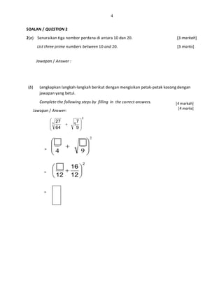4
SOALAN / QUESTION 2
2(a) Senaraikan tiga nombor perdana di antara 10 dan 20. [3 markah]
List three prime numbers between 10 and 20. [3 marks]
Jawapan / Answer :
(b) Lengkapkan langkah-langkah berikut dengan mengisikan petak-petak kosong dengan
jawapan yang betul.
Complete the following steps by filling in the correct answers.
Jawapan / Answer:
2
3
9
7
1
64
27








+
=
2
94 







+
=
2
12
16
12






+=
[4 markah]
[4 marks]
 