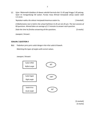 5
(c) Ujian Matematik diadakan di dewan sekolah bermula dari 11.45 pagi hingga 1.45 petang.
Ujian ini mengandungi 60 soalan. Purata masa Ahmad menjawab setiap soalan ialah
1.5 minit.
Nyatakan waktu dia selesai menjawab kesemua soalan itu. [ 3markah]
A Mathematics test is held in the school hall from 11.45 am to1.45 pm. The test consists of
60 questions. Ahmad takes an average of 1.5 minutes to answer each question.
State the time he finishes answering all the questions. [3 marks]
Jawapan / Answer:
SOALAN / QUESTION 3
3(a) Padankan jenis-jenis sudut dengan nilai-nilai sudut di bawah.
Matching the types of angles with correct values.
Jawapan / Answer:
[3 markah]
[3 marks]
Sudut reflek
Reflect angle
Sudut tegak
Right angle
Sudut tirus
Acute angle
236⁰
90⁰
40⁰
 