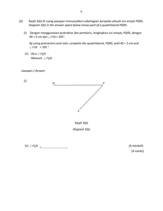 6
(b) Rajah 3(b) di ruang jawapan menunjukkan sebahagian daripada sebuah sisi empat PQRS.
Diagram 3(b) in the answer space below shows part of a quadrilateral PQRS.
(i) Dengan menggunakan protraktor dan pembaris, lengkapkan sisi empat, PQRS, dengan
RS = 5 cm dan PSR∠ = 105°.
By using protractors and ruler, complete the quadrilateral, PQRS, with RS = 5 cm and
PSR∠ = 105 °.
(ii) Ukur PQR∠ .
Measure PQR∠ .
Jawapan / Answer:
(i)
Rajah 3(b)
Diagram 3(b)
(ii) PQR∠ = ……………………………… [4 markah]
[4 marks]
Q P
S
 