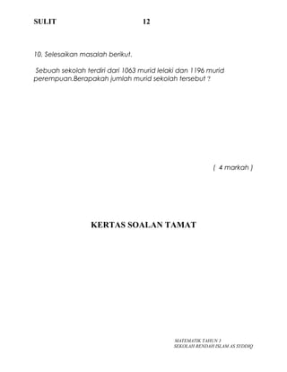 SULIT 12
10. Selesaikan masalah berikut.
Sebuah sekolah terdiri dari 1063 murid lelaki dan 1196 murid
perempuan.Berapakah jumlah murid sekolah tersebut ?
( 4 markah )
KERTAS SOALAN TAMAT
MATEMATIK TAHUN 3
SEKOLAH RENDAH ISLAM AS SYDDIQ
 