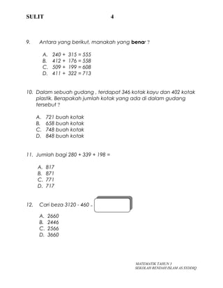 SULIT 4
9. Antara yang berikut, manakah yang benar ?
A. 240 + 315 = 555
B. 412 + 176 = 558
C. 509 + 199 = 608
D. 411 + 322 = 713
10. Dalam sebuah gudang , terdapat 346 kotak kayu dan 402 kotak
plastik. Berapakah jumlah kotak yang ada di dalam gudang
tersebut ?
A. 721 buah kotak
B. 658 buah kotak
C. 748 buah kotak
D. 848 buah kotak
11. Jumlah bagi 280 + 339 + 198 =
A. 817
B. 871
C. 771
D. 717
12. Cari beza 3120 - 460 =
A. 2660
B. 2446
C. 2566
D. 3660
MATEMATIK TAHUN 3
SEKOLAH RENDAH ISLAM AS SYDDIQ
 
