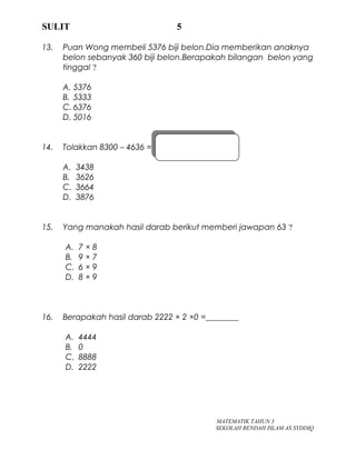 SULIT 5
13. Puan Wong membeli 5376 biji belon.Dia memberikan anaknya
belon sebanyak 360 biji belon.Berapakah bilangan belon yang
tinggal ?
A. 5376
B. 5333
C. 6376
D. 5016
14. Tolakkan 8300 – 4636 =
A. 3438
B. 3626
C. 3664
D. 3876
15. Yang manakah hasil darab berikut memberi jawapan 63 ?
A. 7 × 8
B. 9 × 7
C. 6 × 9
D. 8 × 9
16. Berapakah hasil darab 2222 × 2 ×0 =________
A. 4444
B. 0
C. 8888
D. 2222
MATEMATIK TAHUN 3
SEKOLAH RENDAH ISLAM AS SYDDIQ
 