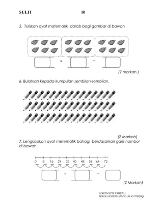 SULIT 10
5. Tuliskan ayat matematik darab bagi gambar di bawah
(2 markah )
6. Bulatkan kepada kumpulan sembilan-sembilan.
(2 Markah)
7. Lengkapkan ayat metematik bahagi berdasarkan garis nombor
di bawah.
(2 Markah)
MATEMATIK TAHUN 3
SEKOLAH RENDAH ISLAM AS SYDDIQ
÷ =
x =
 