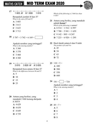4
17
Berapakah jumlah M dan N?
What is the sum of M and N?
A 3 603
B 3 613
C 3 623
D 3 713
18 5 787 + 3 742 = 6 169 +
Apakah nombor yang tertinggal?
What is the missing number?
A 3 360
B 3 370
C 3 460
D 4 360
19
Berapakah beza antara M dan N?
What is the difference between M and N?
A 5
B 10
C 15
D 25
20 Antara yang berikut, yang
manakah 3 666 kurang daripada
8 305?#
A 4 629
B 4 639
C 4 649
D 4 739
Which of the following is 3 666 less than
8 305?
21 Antara yang beriku, yang manakah
adalah benar?
Which of the following is correct?
A 8 514 − 1 516 = 6 997
B 7 700 − 5 941 = 1 659
C 9 142 − 895 = 8 247
D 7 223 − 6 928 = 1 295
22 Hasil darab antara 6 dan 9 ialah
The product of 6 and 9 is
A 45
B 54
C 63
D 72
23 110 × 5 =
A 440
B 500
C 550
D 660
24 181 × = 724
Apakah nombor yang tertinggal?
What is the missing number?
A 1
B 2
C 3
D 4
25 49 ÷ 7 =
A 5
B 6
C 7
D 8
 