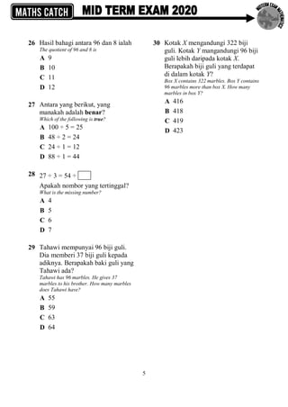 5
26 Hasil bahagi antara 96 dan 8 ialah
The quotient of 96 and 8 is
A 9
B 10
C 11
D 12
27 Antara yang berikut, yang
manakah adalah benar?
Which of the following is true?
A 100 ÷ 5 = 25
B 48 ÷ 2 = 24
C 24 ÷ 1 = 12
D 88 ÷ 1 = 44
28 27 ÷ 3 = 54 ÷
Apakah nombor yang tertinggal?
What is the missing number?
A 4
B 5
C 6
D 7
29 Tahawi mempunyai 96 biji guli.
Dia memberi 37 biji guli kepada
adiknya. Berapakah baki guli yang
Tahawi ada?
Tahawi has 96 marbles. He gives 37
marbles to his brother. How many marbles
does Tahawi have?
A 55
B 59
C 63
D 64
30 Kotak X mengandungi 322 biji
guli. Kotak Y mangandungi 96 biji
guli lebih daripada kotak X.
Berapakah biji guli yang terdapat
di dalam kotak Y?
Box X contains 322 marbles. Box Y contains
96 marbles more than box X. How many
marbles in box Y?
A 416
B 418
C 419
D 423
 