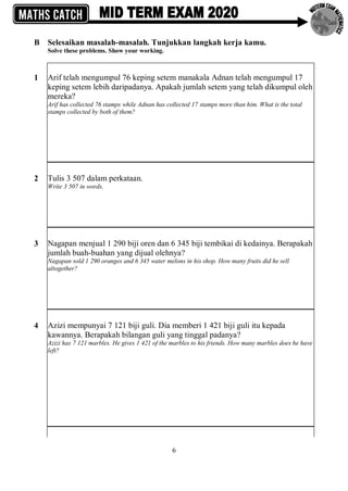 6
B Selesaikan masalah-masalah. Tunjukkan langkah kerja kamu.
Solve these problems. Show your working.
1 Arif telah mengumpul 76 keping setem manakala Adnan telah mengumpul 17
keping setem lebih daripadanya. Apakah jumlah setem yang telah dikumpul oleh
mereka?
Arif has collected 76 stamps while Adnan has collected 17 stamps more than him. What is the total
stamps collected by both of them?
2 Tulis 3 507 dalam perkataan.
Write 3 507 in words.
3 Nagapan menjual 1 290 biji oren dan 6 345 biji tembikai di kedainya. Berapakah
jumlah buah-buahan yang dijual olehnya?
Nagapan sold 1 290 oranges and 6 345 water melons in his shop. How many fruits did he sell
altogether?
4 Azizi mempunyai 7 121 biji guli. Dia memberi 1 421 biji guli itu kepada
kawannya. Berapakah bilangan guli yang tinggal padanya?
Azizi has 7 121 marbles. He gives 1 421 of the marbles to his friends. How many marbles does he have
left?
 