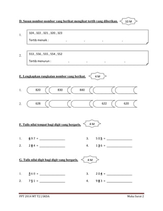 PPT 2014 MT T2 | SKDA Muka Surat 2
D. Susun nombor-nombor yang berikut mengikut tertib yang diberikan.
1.
2.
E. Lengkapkan rangkaian nombor yang berikut.
1.
2.
F. Tulis nilai tempat bagi digit yang bergaris.
1. 6 9 7 = ________________ 3. 5 0 5 = ________________
2. 2 8 4 = ________________ 4. 1 3 6 = ________________
G. Tulis nilai digit bagi digit yang bergaris.
1. 5 6 0 = ________________ 3. 2 0 4 = ________________
2. 7 5 1 = ________________ 4. 9 8 3 = ________________
324 , 322 , 321 , 320 , 323
Tertib menaik : __________ , __________ , __________ , ___________ , __________
553 , 556 , 555 , 554 , 552
Tertib menurun : __________ , __________ , __________ , ___________ , __________
820 830 840
628 622 620
10 M
4 M
4 M
4 M
 