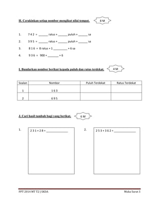 PPT 2014 MT T2 | SKDA Muka Surat 3
H. Cerakinkan setiap nombor mengikut nilai tempat.
1. 7 4 2 = ______ ratus + ______ puluh + ______ sa
2. 3 9 5 = ______ ratus + ______ puluh + ______ sa
3. 8 1 6 = 8 ratus + 1 _________ + 6 sa
4. 9 3 6 = 900 + _______ + 6
I. Bundarkan nombor berikut kepada puluh dan ratus terdekat.
Soalan Nombor Puluh Terdekat Ratus Terdekat
1 1 6 3
2 6 9 5
J. Cari hasil tambah bagi yang berikut.
1. 2.2 3 1 + 2 8 = ______________ 2 5 3 + 3 6 2 = ______________
8 M
4 M
6 M
 