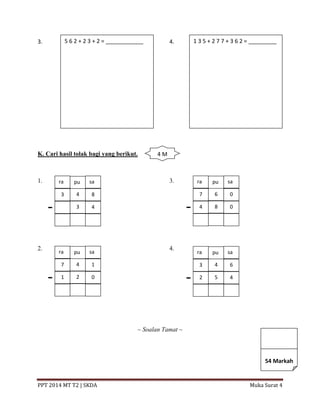PPT 2014 MT T2 | SKDA Muka Surat 4
3. 4.
K. Cari hasil tolak bagi yang berikut.
1. 3.
2. 4.
~ Soalan Tamat ~
5 6 2 + 2 3 + 2 = ____________ 1 3 5 + 2 7 7 + 3 6 2 = _________
ra pu sa
3 4 8
3 4
ra pu sa
7 4 1
1 2 0
ra pu sa
7 6 0
4 8 0
ra pu sa
3 4 6
2 5 4
4 M
54 Markah
 