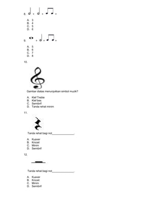8. + + =
A. 3
B. 4
C. 5
D. 6
9. + + =
A. 5
B. 6
C. 7
D. 8
10.
Gambar diatas menunjukkan simbol muzik?
A. Klef Treble
B. Klef bes
C. Semibrif
D. Tanda rehat minim
11.
Tanda rehat bagi not_______________.
A. Kuaver
B. Krocet
C. Minim
D. Semibrif
12.
Tanda rehat bagi not_______________.
A. Kuaver
B. Krocet
C. Minim
D. Semibrif
 