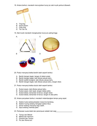 18. Antara berikut, manakah menunjukkan bunyi pic alat muzik perkusi dibawah.
A. Ting-ting
B. Doom-Doom
C. Chik-Chik
D. Tik-Tok-Tik
19. Alat muzik manakah mengeluarkan bunyi pic paling tinggi.
A. C
B D
20. Postur menyanyi ketika berdiri ialah seperti berikut.
A. Berdiri dengan tegak, tangan di dalam poket.
B. Berdiri dengan tegak, kaki dibuka seluas bahu.
C. Berdiri sedikit bongkok, kaki dibuka seluas bahu.
D. Berdiri dengan tegak, kaki dibuka seluas bahu, tangan disisi.
21. Postur menyanyi ketika duduk ialah seperti berikut.
A. Duduk sopan, kaki dibuka seluas bahu.
B. Duduk sopan, kaki rapat, tangan diatas peha.
C. Duduk bebas, bersandar di kerusi, tangan disisi.
D. Duduk bebas, bersandar di kerusi, tangan di atas peha.
22. Antara penyataan berikut, manakah melambangkan tempo yang cepat.
A. Seekor kuda sedang berjalan masuk ke kandang.
B. Seekor kucing sedang mengejar seekor tikus.
C. Aiman sedang menyanyi lagu sedih.
D. Siput sedang melintas jalan.
23. Perbezaan suara lelaki dan perempuan adalah dari segi__________________.
A. Tempo dan Melodi
B. Melodi dan Harmoni
C. Dinamik dan Tempo
D. Pic dan Warna ton
 