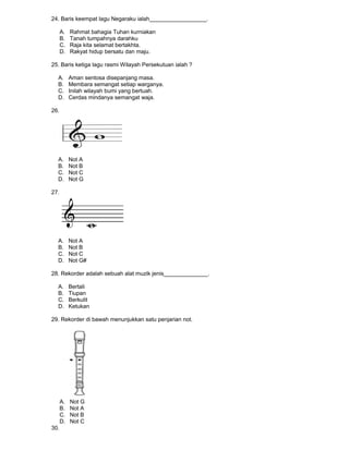 24. Baris keempat lagu Negaraku ialah__________________.
A. Rahmat bahagia Tuhan kurniakan
B. Tanah tumpahnya darahku
C. Raja kita selamat bertakhta.
D. Rakyat hidup bersatu dan maju.
25. Baris ketiga lagu rasmi Wilayah Persekutuan ialah ?
A. Aman sentosa disepanjang masa.
B. Membara semangat setiap warganya.
C. Inilah wilayah bumi yang bertuah.
D. Cerdas mindanya semangat waja.
26.
A. Not A
B. Not B
C. Not C
D. Not G
27.
A. Not A
B. Not B
C. Not C
D. Not G#
28. Rekorder adalah sebuah alat muzik jenis______________.
A. Bertali
B. Tiupan
C. Berkulit
D. Ketukan
29. Rekorder di bawah menunjukkan satu penjarian not.
A. Not G
B. Not A
C. Not B
D. Not C
30.
 