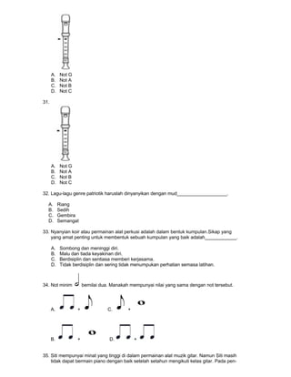 A. Not G
B. Not A
C. Not B
D. Not C
31.
A. Not G
B. Not A
C. Not B
D. Not C
32. Lagu-lagu genre patriotik haruslah dinyanyikan dengan mud___________________.
A. Riang
B. Sedih
C. Gembira
D. Semangat
33. Nyanyian koir atau permainan alat perkusi adalah dalam bentuk kumpulan.Sikap yang
yang amat penting untuk membentuk sebuah kumpulan yang baik adalah____________.
A. Sombong dan meninggi diri.
B. Malu dan tiada keyakinan diri.
C. Berdisiplin dan sentiasa memberi kerjasama.
D. Tidak berdisiplin dan sering tidak menumpukan perhatian semasa latihan.
34. Not minim bernilai dua. Manakah mempunyai nilai yang sama dengan not tersebut.
A. + C. +
B. + D. +
35. Siti mempunyai minat yang tinggi di dalam permainan alat muzik gitar. Namun Siti masih
tidak dapat bermain piano dengan baik setelah setahun mengikuti kelas gitar. Pada pen-
 