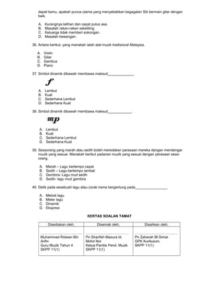 dapat kamu, apakah punca utama yang menyebabkan kegagalan Siti bermain gitar dengan
baik.
A. Kurangnya latihan dan cepat putus asa.
B. Masalah rakan-rakan sekeliling.
C. Keluarga tidak memberi sokongan.
D. Masalah kewangan.
36. Antara berikut, yang manakah ialah alat muzik tradisional Malaysia.
A. Violin
B. Gitar
C. Gambus
D. Piano
37. Simbol dinamik dibawah membawa maksud_____________.
A. Lembut
B. Kuat
C. Sederhana Lembut
D. Sederhana Kuat
38. Simbol dinamik dibawah membawa maksud____________.
A. Lembut
B. Kuat
C. Sederhana Lembut
D. Sederhana Kuat
39. Seseorang yang marah atau sedih boleh meredakan perasaan mereka dengan mendengar
muzik yang sesuai. Manakah berikut padanan muzik yang sesuai dengan perasaan sese-
orang.
A. Marah – Lagu bertempo cepat
B. Sedih – Lagu bertempo lambat
C. Gembira- Lagu mud sedih
D. Sedih- lagu mud gembira
40. Detik pada sesebuah lagu atau corak irama bergantung pada________________.
A. Melodi lagu
B. Meter lagu
C. Dinamik
D. Ekspresi
KERTAS SOALAN TAMAT
Disediakan oleh, Disemak oleh, Disahkan oleh,
……………………………..
Muhammad Ridwan Bin
Arifin
Guru Muzik Tahun 4
SKPP 11(1)
………………………………
Pn Sharifah Mazura bt.
Mohd Nor
Ketua Panitia Pend. Muzik
SKPP 11(1)
………………………………
Pn Zaharah Bt Simat
GPK Kurikulum,
SKPP 11(1)
 