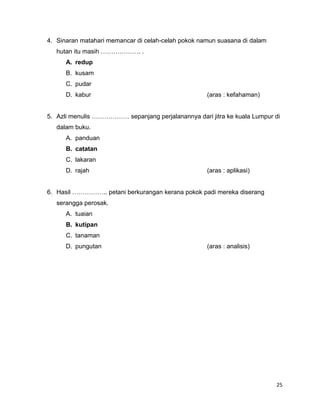 4. Sinaran matahari memancar di celah-celah pokok namun suasana di dalam
   hutan itu masih ………………. .
      A. redup
      B. kusam
      C. pudar
      D. kabur                                      (aras : kefahaman)


5. Azli menulis ……………… sepanjang perjalanannya dari jitra ke kuala Lumpur di
   dalam buku.
      A. panduan
      B. catatan
      C. lakaran
      D. rajah                                      (aras : aplikasi)


6. Hasil …………….. petani berkurangan kerana pokok padi mereka diserang
   serangga perosak.
      A. tuaian
      B. kutipan
      C. tanaman
      D. pungutan                                   (aras : analisis)




                                                                           25
 