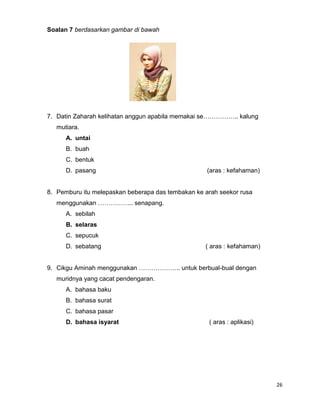 Soalan 7 berdasarkan gambar di bawah




7. Datin Zaharah kelihatan anggun apabila memakai se…………….. kalung
   mutiara.
      A. untai
      B. buah
      C. bentuk
      D. pasang                                     (aras : kefahaman)


8. Pemburu itu melepaskan beberapa das tembakan ke arah seekor rusa
   menggunakan …………….. senapang.
      A. sebilah
      B. selaras
      C. sepucuk
      D. sebatang                                  ( aras : kefahaman)


9. Cikgu Aminah menggunakan ……………….. untuk berbual-bual dengan
   muridnya yang cacat pendengaran.
      A. bahasa baku
      B. bahasa surat
      C. bahasa pasar
      D. bahasa isyarat                             ( aras : aplikasi)




                                                                         26
 
