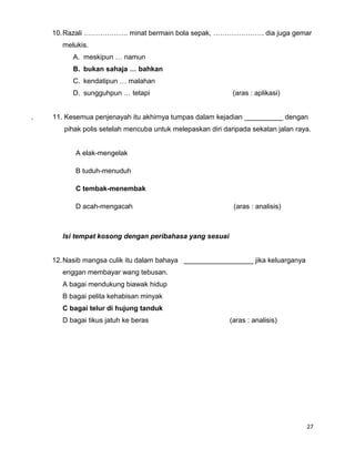 10. Razali ………………. minat bermain bola sepak, …………………. dia juga gemar
       melukis.
          A. meskipun … namun
          B. bukan sahaja … bahkan
          C. kendatipun … malahan
          D. sungguhpun … tetapi                            (aras : aplikasi)


.   11. Kesemua penjenayah itu akhirnya tumpas dalam kejadian __________ dengan
       pihak polis setelah mencuba untuk melepaskan diri daripada sekatan jalan raya.


           A elak-mengelak

           B tuduh-menuduh

           C tembak-menembak

           D acah-mengacah                                  (aras : analisis)



       Isi tempat kosong dengan peribahasa yang sesuai


    12. Nasib mangsa culik itu dalam bahaya __________________ jika keluarganya
       enggan membayar wang tebusan.
       A bagai mendukung biawak hidup
       B bagai pelita kehabisan minyak
       C bagai telur di hujung tanduk
       D bagai tikus jatuh ke beras                        (aras : analisis)




                                                                                   27
 