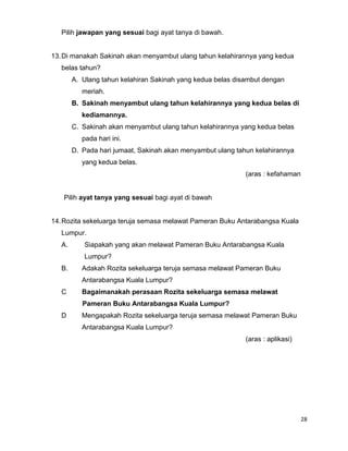 Pilih jawapan yang sesuai bagi ayat tanya di bawah.


13. Di manakah Sakinah akan menyambut ulang tahun kelahirannya yang kedua
   belas tahun?
        A. Ulang tahun kelahiran Sakinah yang kedua belas disambut dengan
           meriah.
        B. Sakinah menyambut ulang tahun kelahirannya yang kedua belas di
           kediamannya.
        C. Sakinah akan menyambut ulang tahun kelahirannya yang kedua belas
           pada hari ini.
        D. Pada hari jumaat, Sakinah akan menyambut ulang tahun kelahirannya
           yang kedua belas.
                                                             (aras : kefahaman


   Pilih ayat tanya yang sesuai bagi ayat di bawah


14. Rozita sekeluarga teruja semasa melawat Pameran Buku Antarabangsa Kuala
   Lumpur.
   A.      Siapakah yang akan melawat Pameran Buku Antarabangsa Kuala
           Lumpur?
   B.      Adakah Rozita sekeluarga teruja semasa melawat Pameran Buku
           Antarabangsa Kuala Lumpur?
   C       Bagaimanakah perasaan Rozita sekeluarga semasa melawat
           Pameran Buku Antarabangsa Kuala Lumpur?
   D       Mengapakah Rozita sekeluarga teruja semasa melawat Pameran Buku
           Antarabangsa Kuala Lumpur?
                                                             (aras : aplikasi)




                                                                                 28
 