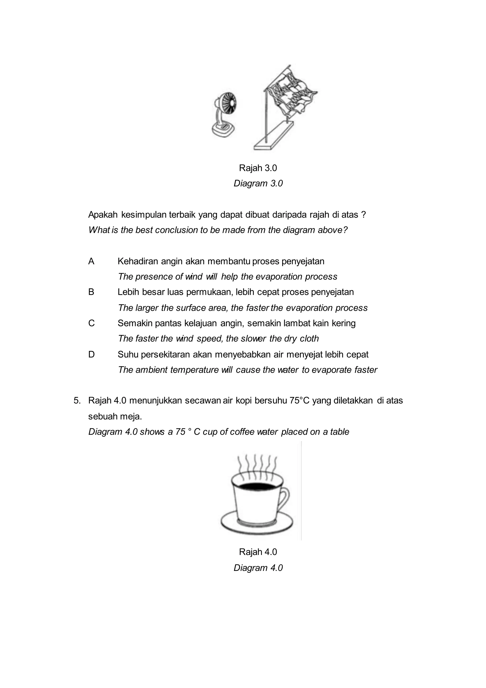 Rajah 3.0
Diagram 3.0
Apakah kesimpulan terbaik yang dapat dibuat daripada rajah di atas ?
What is the best conclusion to be made from the diagram above?
A Kehadiran angin akan membantu proses penyejatan
The presence of wind will help the evaporation process
B Lebih besar luas permukaan, lebih cepat proses penyejatan
The larger the surface area, the faster the evaporation process
C Semakin pantas kelajuan angin, semakin lambat kain kering
The faster the wind speed, the slower the dry cloth
D Suhu persekitaran akan menyebabkan air menyejat lebih cepat
The ambient temperature will cause the water to evaporate faster
5. Rajah 4.0 menunjukkan secawan air kopi bersuhu 75°C yang diletakkan di atas
sebuah meja.
Diagram 4.0 shows a 75 ° C cup of coffee water placed on a table
Rajah 4.0
Diagram 4.0
 
