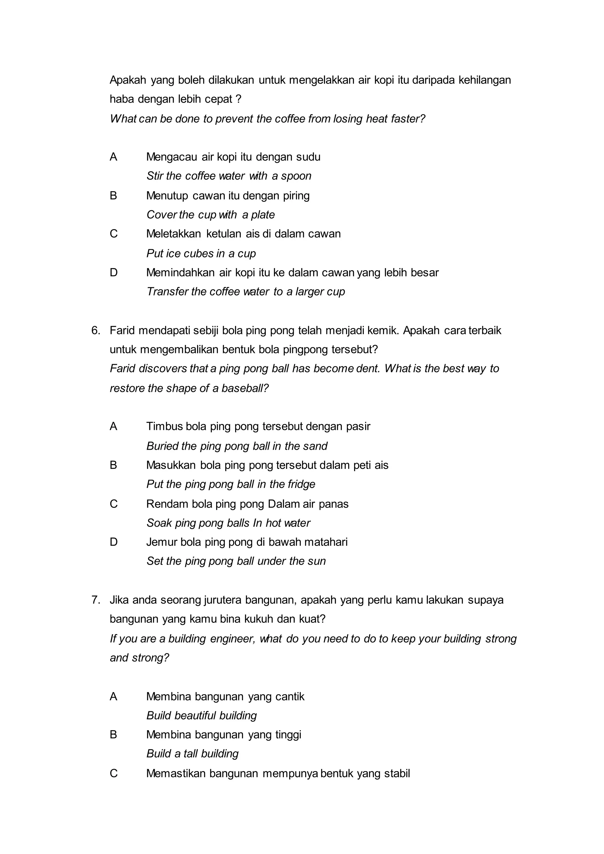 Apakah yang boleh dilakukan untuk mengelakkan air kopi itu daripada kehilangan
haba dengan lebih cepat ?
What can be done to prevent the coffee from losing heat faster?
A Mengacau air kopi itu dengan sudu
Stir the coffee water with a spoon
B Menutup cawan itu dengan piring
Cover the cup with a plate
C Meletakkan ketulan ais di dalam cawan
Put ice cubes in a cup
D Memindahkan air kopi itu ke dalam cawan yang lebih besar
Transfer the coffee water to a larger cup
6. Farid mendapati sebiji bola ping pong telah menjadi kemik. Apakah cara terbaik
untuk mengembalikan bentuk bola pingpong tersebut?
Farid discovers that a ping pong ball has become dent. What is the best way to
restore the shape of a baseball?
A Timbus bola ping pong tersebut dengan pasir
Buried the ping pong ball in the sand
B Masukkan bola ping pong tersebut dalam peti ais
Put the ping pong ball in the fridge
C Rendam bola ping pong Dalam air panas
Soak ping pong balls In hot water
D Jemur bola ping pong di bawah matahari
Set the ping pong ball under the sun
7. Jika anda seorang jurutera bangunan, apakah yang perlu kamu lakukan supaya
bangunan yang kamu bina kukuh dan kuat?
If you are a building engineer, what do you need to do to keep your building strong
and strong?
A Membina bangunan yang cantik
Build beautiful building
B Membina bangunan yang tinggi
Build a tall building
C Memastikan bangunan mempunya bentuk yang stabil
 