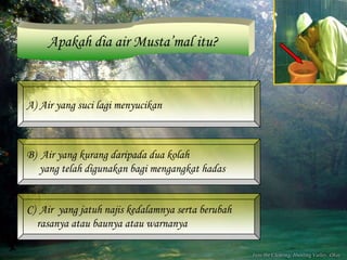 Apakah dia air Musta’mal itu?



A) Air yang suci lagi menyucikan



B) Air yang kurang daripada dua kolah
   yang telah digunakan bagi mengangkat hadas


C) Air yang jatuh najis kedalamnya serta berubah
  rasanya atau baunya atau warnanya
 