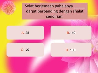 Solat berjemaah pahalanya _____
   darjat berbanding dengan shalat
              sendirian.


A. 25                   B. 40




C. 27                  D. 100
 