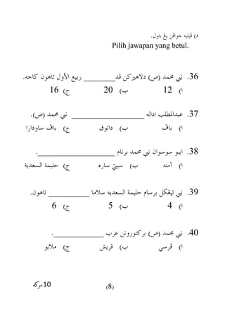 )‫د‬.‫بتول‬ ‫يغ‬ ‫جوافن‬ ‫فيليه‬
Pilih jawapan yang betul.
36.‫فد‬ ‫دالهريكن‬ )‫(ص‬ ‫حممد‬ ‫نيب‬_______.‫ضاجه‬ ‫تاهون‬ ‫األول‬ ‫ربيع‬
)‫ا‬12)‫ب‬20)‫ج‬16
37.‫اداله‬ ‫عبداملطلب‬________________.)‫(ص‬ ‫حممد‬ ‫نيب‬
‫باف‬ )‫ا‬‫داتوق‬ )‫ب‬‫ساودارا‬ ‫باف‬ )‫ج‬
38.‫برنام‬ ‫حممد‬ ‫نيب‬ ‫سوسوان‬ ‫ايبو‬_________________.
‫آمنه‬ )‫ا‬‫ساره‬ ‫سييت‬ )‫ب‬‫السعدية‬ ‫حليمة‬ )‫ج‬
39.‫سالما‬ ‫السعديه‬ ‫حليمة‬ ‫برسام‬ ‫تيغضل‬ ‫نيب‬_________.‫تاهون‬
)‫ا‬4)‫ب‬5)‫ج‬6
40.‫عرب‬ ‫بركتورونن‬ )‫(ص‬ ‫حممد‬ ‫نيب‬___________.
‫فرسي‬ )‫ا‬)‫ب‬‫قريش‬‫ماليو‬ )‫ج‬
(8)
 