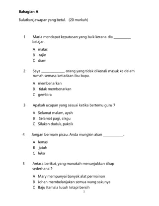 1
Bahagian A
Bulatkan jawapan yang betul. (20 markah)
1 Maria mendapat keputusan yang baik kerana dia ___________
belajar.
A malas
B rajin
C diam
2 Saya _______________ orang yang tidak dikenali masuk ke dalam
rumah semasa ketiadaan ibu bapa.
A membenarkan
B tidak membenarkan
C gembira
3 Apakah ucapan yang sesuai ketika bertemu guru ?
A Selamat malam, ayah
B Selamat pagi, cikgu
C Silakan duduk, pakcik
4 Jangan bermain pisau. Anda mungkin akan _____________.
A lemas
B jatuh
C luka
5 Antara berikut, yang manakah menunjukkan sikap
sederhana ?
A Mary mempunyai banyak alat permainan
B Johan membelanjakan semua wang sakunya
C Baju Kamala lusuh tetapi bersih
 