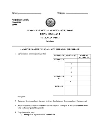 Nama : …………………………………………..                             Tingkatan :……………………………………….


PENDIDIKAN MORAL
OGOS 2011
1 JAM

                 SEKOLAH MENENGAH KEBANGSAAN KUBONG
                                UJIAN RINGKAS 2
                                TINGKATAN EMPAT
                                         Satu Jam



        JANGAN BUKA KERTAS SOALAN INI SEHINGGA DIBERITAHU

  1. Kertas soalan ini mengandungi dua
                                                    BAHAGIAN   NO.SOALAN      MARKAH
                                                                             DIPEROLEH
                                                    BAHAGIAN        1
                                                       A
                                                                    2

                                                                    3

                                                                    4

                                                    BAHAGIAN        5
                                                       B
                                                                    6

                                                    JUMLAH




     bahagian:

  2. Bahagian A mengandungi 4 soalan struktur; dan bahagian B mengandungi 2 soalan esei.

  3. Anda dikehendaki menjawab semua soalan daripada Bahagian A dan jawab mana-mana
     satu soalan daripada Bahagian B.

  4. Tiap-tiap soalan bagi:
        a) Bahagian A diperuntukkan 10 markah.

                                            1
 