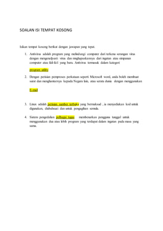 SOALAN ISI TEMPAT KOSONG 
Isikan tempat kosong berikut dengan jawapan yang tepat. 
1. Antivirus adalah program yang melindungi computer dari terkena serangan virus 
dengan mengenalpasti virus dan mnghapuskannya dari ingatan atau simpanan 
computer atau fail-fail yang baru. Antivirus termasuk dalam kategori 
program utility 
2. Dengan perisian pemproses perkataan seperti Microsoft word, anda boleh membuat 
surat dan menghantarnya kepada Negara lain, atau serata dunia dengan menggunakan 
E-mail 
3. Linux adalah perisian sumber terbuka yang bermaksud , ia menyediakan kod untuk 
digunakan, diubahsuai dan untuk pengagihan semula. 
4. Sistem pengedalian pelbagai tugas membenarkan pengguna tunggal untuk 
menggunakan dua atau lebih program yang terdapat dalam ingatan pada masa yang 
sama. 
 