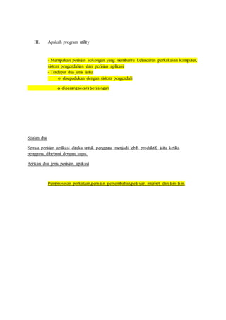 III. Apakah program utility 
- Merupakan perisian sokongan yang membantu kelancaran perkakasan komputer, 
sistem pengendalian dan perisian aplikasi. 
- Terdapat dua jenis iaitu: 
o disepadukan dengan sistem pengendali 
o dipasang secara berasingan 
Soalan dua 
Semua perisian aplikasi direka untuk pengguna menjadi lebih produktif, iaitu ketika 
pengguna dibebani dengan tugas. 
Berikan dua jenis perisian aplikasi 
Pemprosesan perkataan,perisian persembahan,pelayar internet dan lain-lain. 
