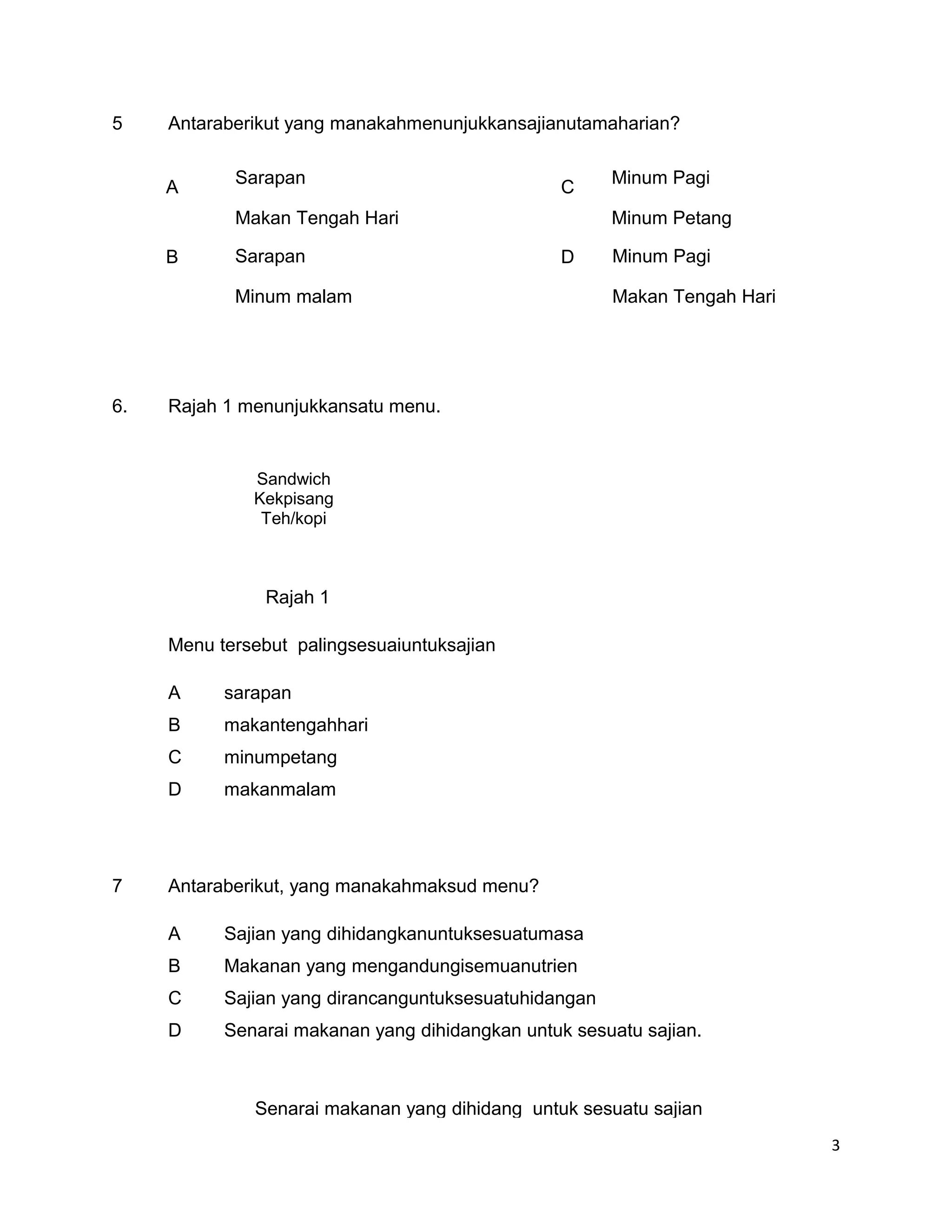 5    Antaraberikut yang manakahmenunjukkansajianutamaharian?

            Sarapan                                    Minum Pagi
     A                                           C
            Makan Tengah Hari                          Minum Petang

     B      Sarapan                              D     Minum Pagi

            Minum malam                                Makan Tengah Hari




6.   Rajah 1 menunjukkansatu menu.


              Sandwich
              Kekpisang
               Teh/kopi



                Rajah 1

     Menu tersebut palingsesuaiuntuksajian

     A     sarapan
     B     makantengahhari
     C     minumpetang
     D     makanmalam




7    Antaraberikut, yang manakahmaksud menu?

     A     Sajian yang dihidangkanuntuksesuatumasa
     B     Makanan yang mengandungisemuanutrien
     C     Sajian yang dirancanguntuksesuatuhidangan
     D     Senarai makanan yang dihidangkan untuk sesuatu sajian.



              Senarai makanan yang dihidang untuk sesuatu sajian
                                                                           3
 
