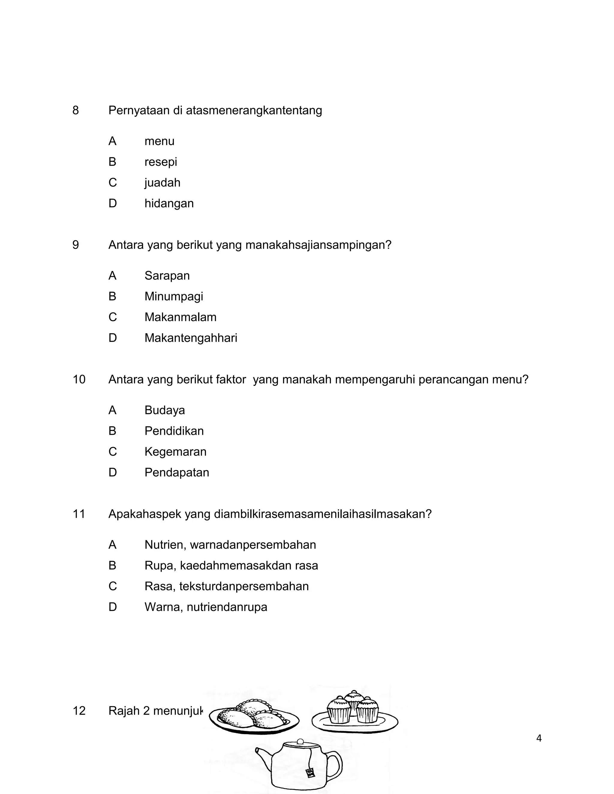 8    Pernyataan di atasmenerangkantentang

     A     menu
     B     resepi
     C     juadah
     D     hidangan


9    Antara yang berikut yang manakahsajiansampingan?

     A     Sarapan
     B     Minumpagi
     C     Makanmalam
     D     Makantengahhari


10   Antara yang berikut faktor yang manakah mempengaruhi perancangan menu?

     A     Budaya
     B     Pendidikan
     C     Kegemaran
     D     Pendapatan


11   Apakahaspek yang diambilkirasemasamenilaihasilmasakan?

     A     Nutrien, warnadanpersembahan
     B     Rupa, kaedahmemasakdan rasa
     C     Rasa, teksturdanpersembahan
     D     Warna, nutriendanrupa




12   Rajah 2 menunjukkansejenissajianharian

                                                                              4
 
