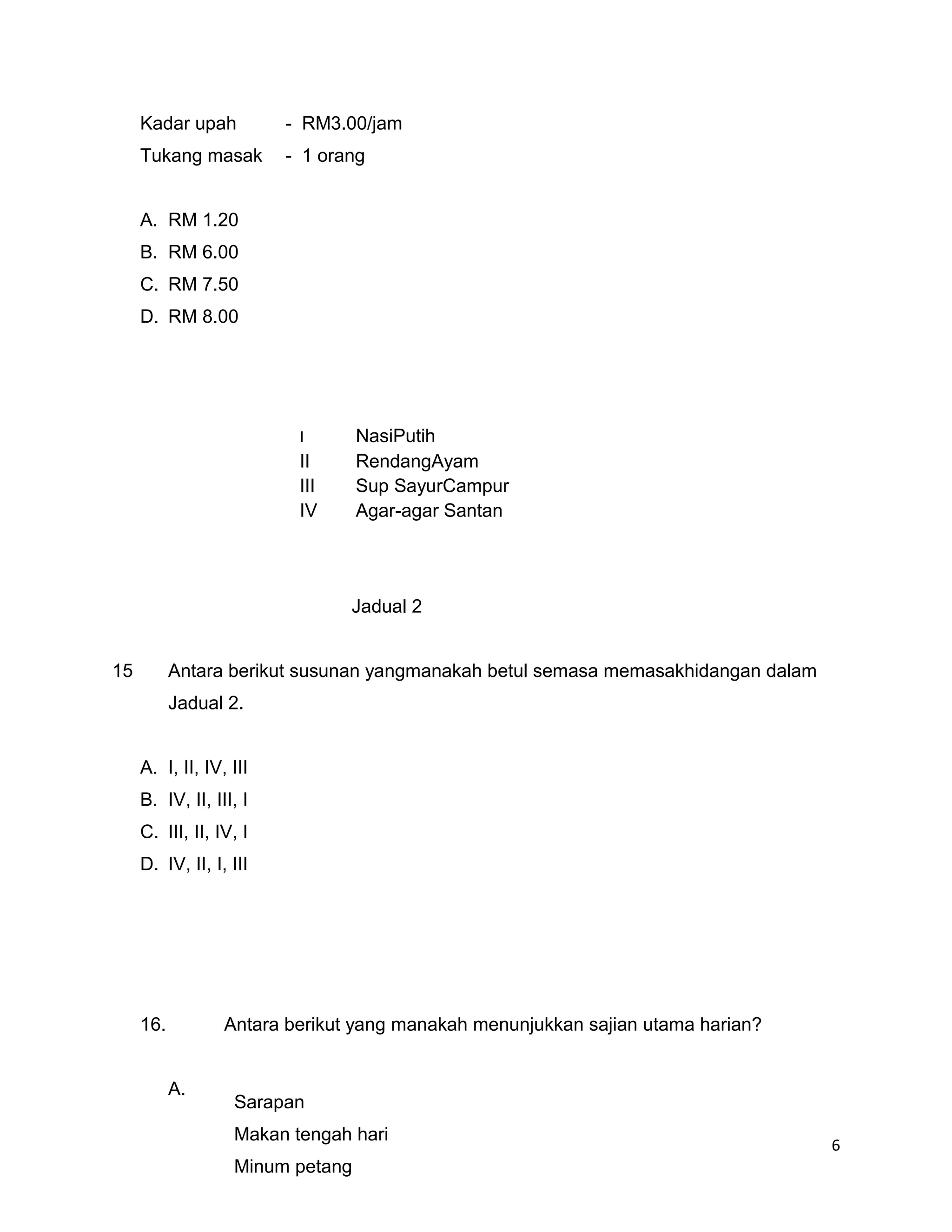Kadar upah          - RM3.00/jam
     Tukang masak        - 1 orang


     A. RM 1.20
     B. RM 6.00
     C. RM 7.50
     D. RM 8.00




                          I       NasiPutih
                          II      RendangAyam
                          III     Sup SayurCampur
                          IV      Agar-agar Santan




                                Jadual 2


15         Antara berikut susunan yangmanakah betul semasa memasakhidangan dalam
           Jadual 2.


     A. I, II, IV, III
     B. IV, II, III, I
     C. III, II, IV, I
     D. IV, II, I, III




     16.          Antara berikut yang manakah menunjukkan sajian utama harian?


           A.
                   Sarapan
                   Makan tengah hari
                                                                                   6
                   Minum petang
 