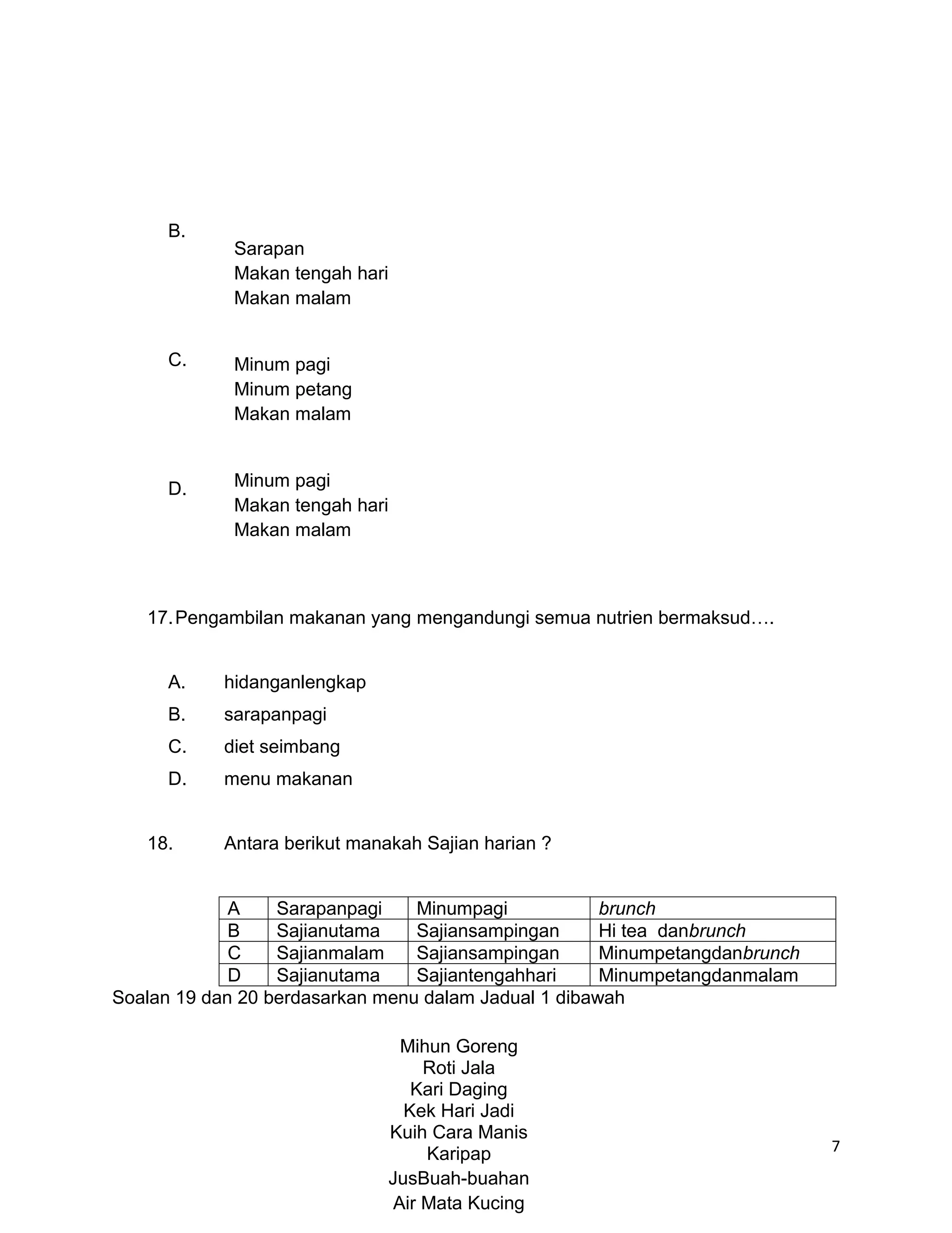B.
             Sarapan
             Makan tengah hari
             Makan malam


      C.     Minum pagi
             Minum petang
             Makan malam



      D.     Minum pagi
             Makan tengah hari
             Makan malam



   17. Pengambilan makanan yang mengandungi semua nutrien bermaksud….


      A.    hidanganlengkap
      B.    sarapanpagi
      C.    diet seimbang
      D.    menu makanan


   18.      Antara berikut manakah Sajian harian ?


             A    Sarapanpagi    Minumpagi            brunch
             B    Sajianutama    Sajiansampingan      Hi tea danbrunch
             C    Sajianmalam    Sajiansampingan      Minumpetangdanbrunch
             D    Sajianutama    Sajiantengahhari     Minumpetangdanmalam
Soalan 19 dan 20 berdasarkan menu dalam Jadual 1 dibawah

                                 Mihun Goreng
                                    Roti Jala
                                  Kari Daging
                                 Kek Hari Jadi
                               Kuih Cara Manis
                                    Karipap                                  7
                               JusBuah-buahan
                                Air Mata Kucing
 